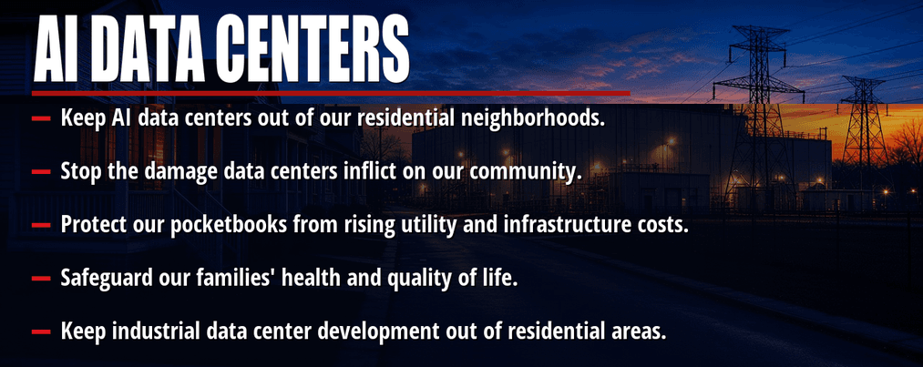 AI data centers. Keep AI data centers out of our residential neighborhoods. Stop the damage data centers inflict on our community. Protect our pocketbooks from rising utility and infrastructure costs. Safeguard our families' health and quality of life. Keep industrial data center development out of residential areas.