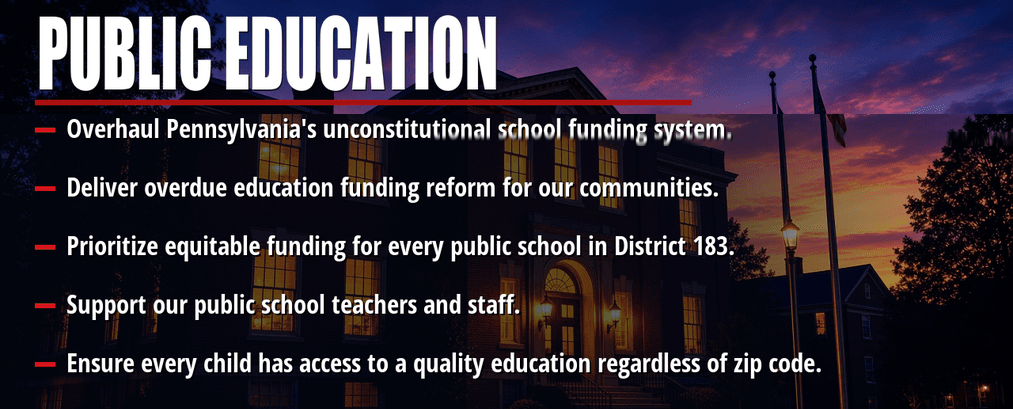 Public education. Overhaul Pennsylvania's unconstitutional school funding system. Deliver overdue education funding reform for our communities. Prioritize equitable funding for every public school in District 183. Support our public school teachers and staff. Ensure every child has access to a quality education regardless of zip code.