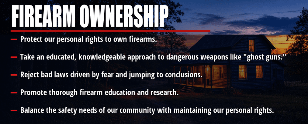 Firearm ownership. Protect our personal rights to own firearms. Take an educated, knowledgeable approach to dangerous weapons like "ghost guns." Reject bad laws driven by fear and jumping to conclusions. Promote thorough firearm education and research. Balance the safety needs of our community with maintaining our personal rights.
