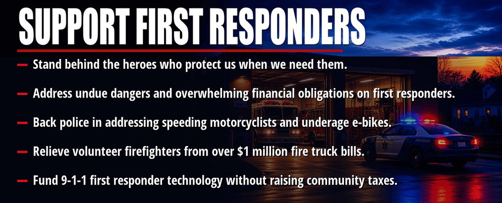 Support first responders. Stand behind the heroes who protect us when we need them. Address undue dangers and overwhelming financial obligations on first responders. Back police in addressing speeding motorcyclists and underage e-bikes. Relieve volunteer firefighters from over $1 million fire truck bills. Fund 9-1-1 first responder technology without raising community taxes.