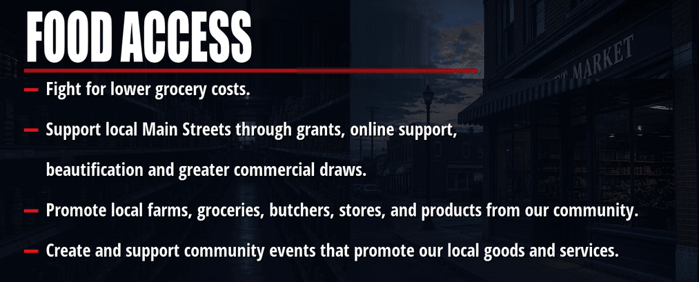Food access. Fight for lower grocery costs. Support local Main Streets through grants, online support, beautification and greater commercial draws. Promote local farms, groceries, butchers, stores, and products from our community. Create and support community events that promote our local goods and services.
