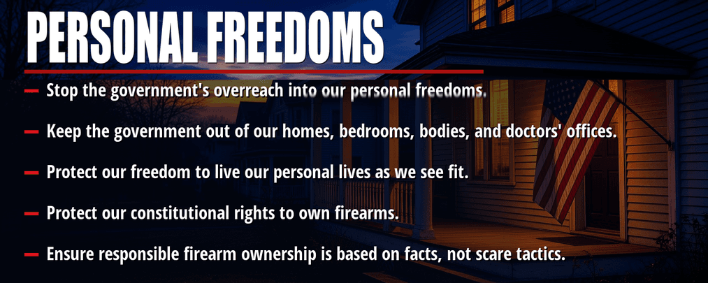 Personal freedoms. Stop the government's overreach into our personal freedoms. Keep the government out of our homes, bedrooms, bodies, and doctors' offices. Protect our freedom to live our personal lives as we see fit. Protect our constitutional rights to own firearms. Ensure responsible firearm ownership is based on facts, not scare tactics.